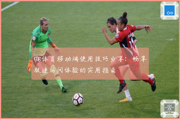 ng体育移动端使用技巧分享：畅享极速访问体验的实用指南