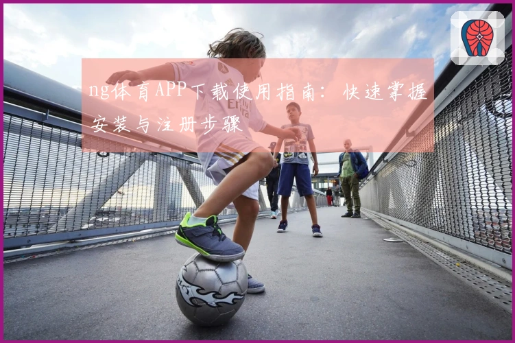 ng体育APP下载使用指南：快速掌握安装与注册步骤
