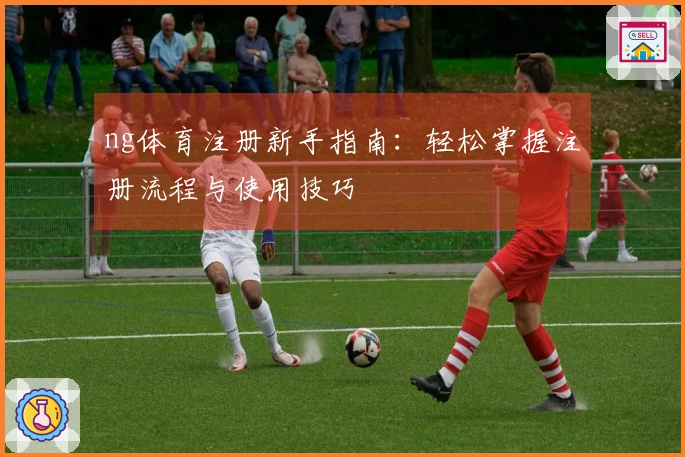 ng体育注册新手指南：轻松掌握注册流程与使用技巧